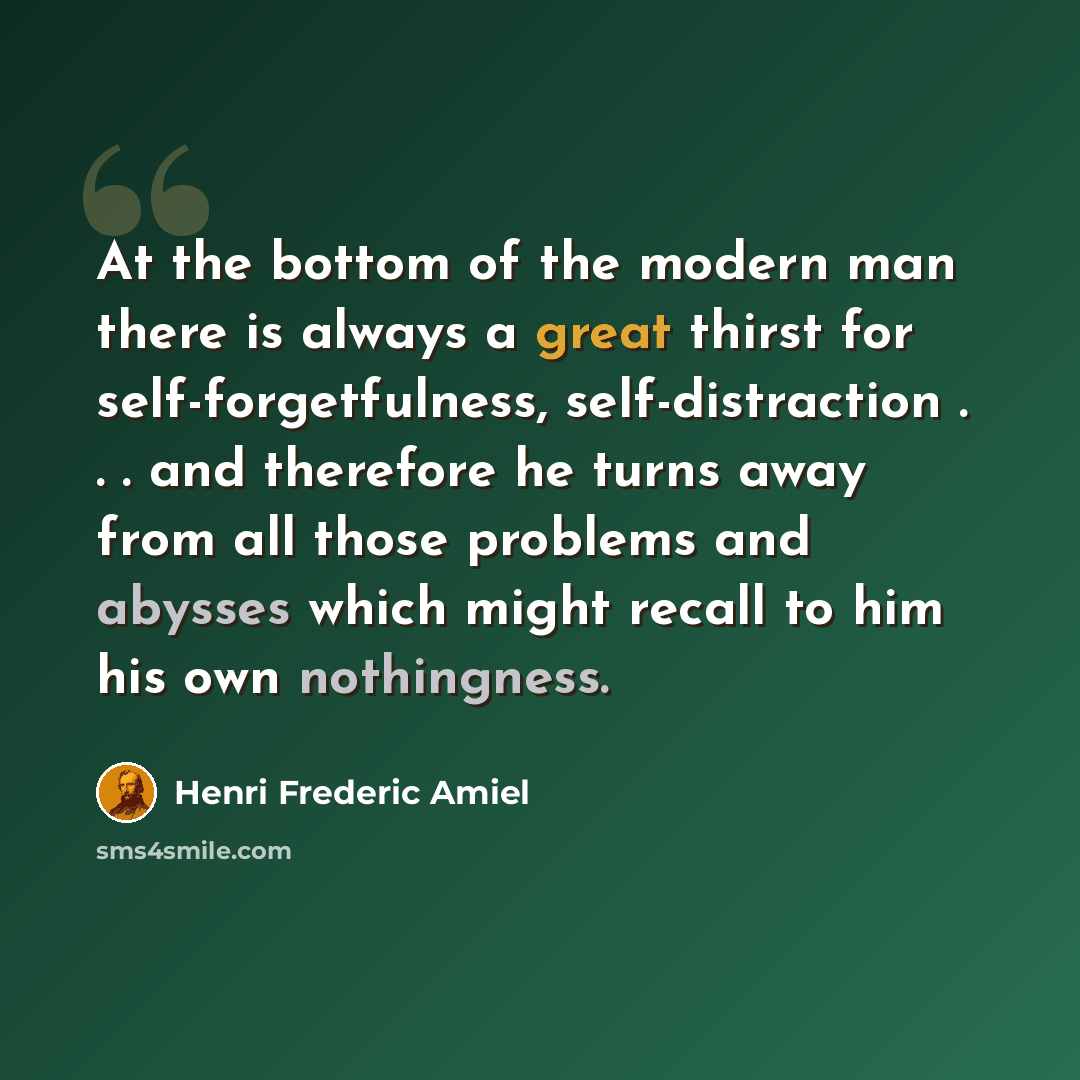 “At the bottom of the modern man there is always a great thirst for self-forgetfulness, self-distraction . . . and therefore he turns away from all those problems and abysses which might recall to him his own nothingness.” quote by Henri Frederic Amiel