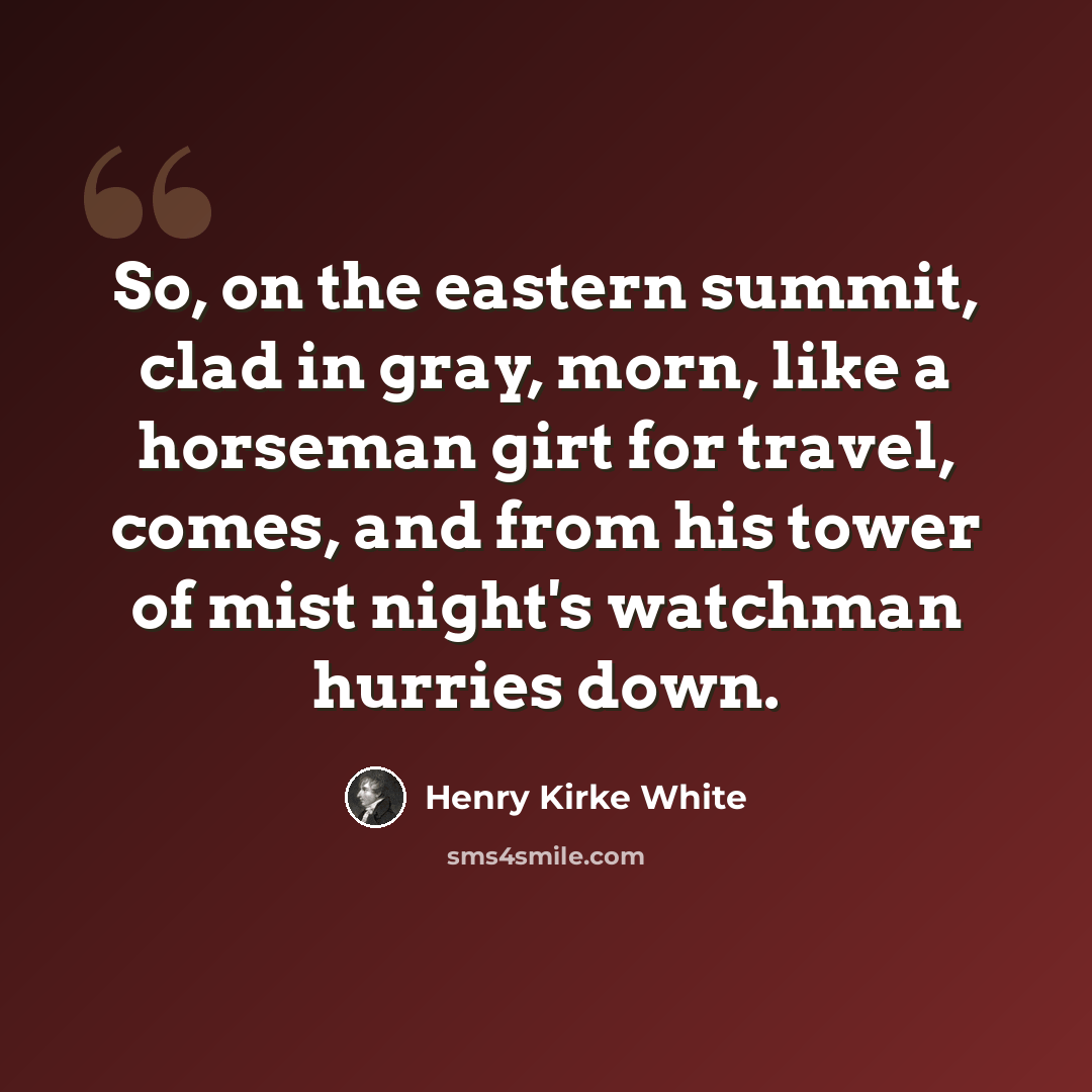 “So, on the eastern summit, clad in gray, morn, like a horseman girt for travel, comes, and from his tower of mist night's watchman hurries down.” quote by Henry Kirke White