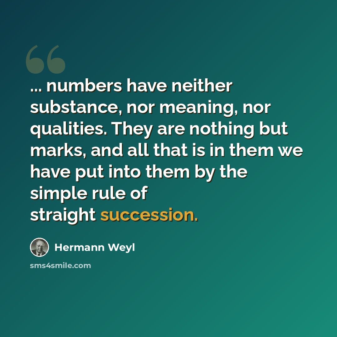 “... numbers have neither substance, nor meaning, nor qualities. They are nothing but marks, and all that is in them we have put into them by the simple rule of straight succession.” quote by Hermann Weyl