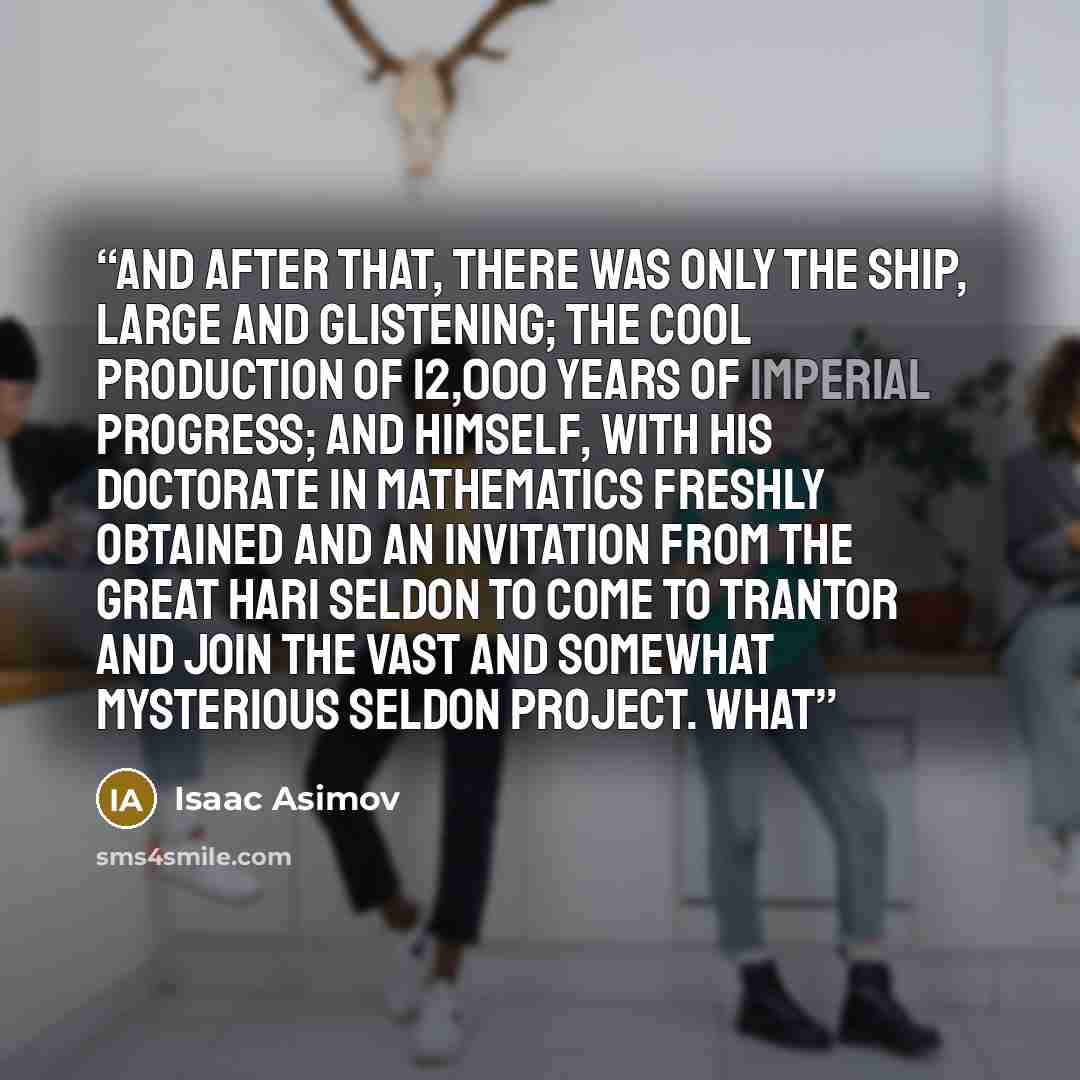 “And after that, there was only the ship, large and glistening; the cool production of 12,000 years of Imperial progress; and himself, with his doctorate in mathematics freshly obtained and an invitation from the great Hari Seldon to come to Trantor and join the vast and somewhat mysterious Seldon…” quote by Isaac Asimov