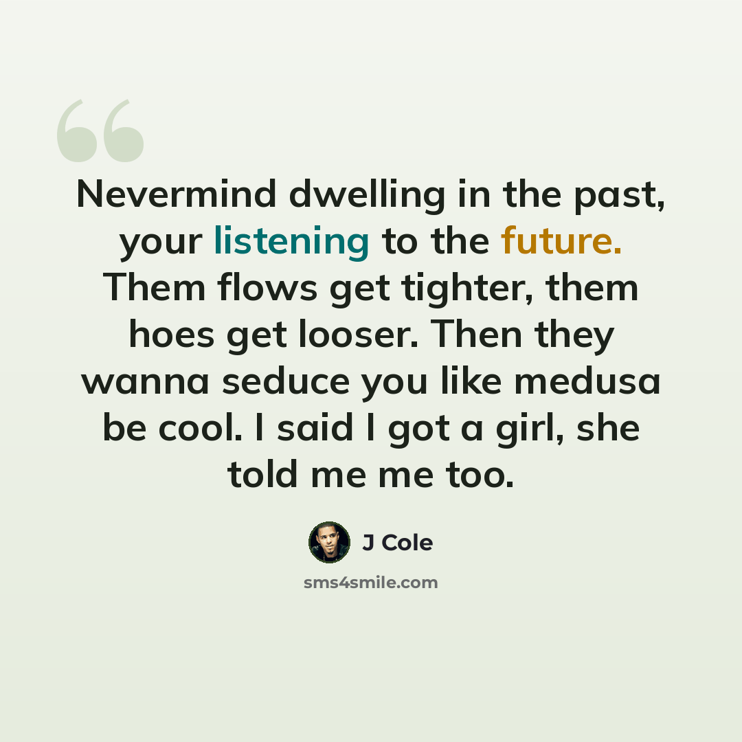 “Nevermind dwelling in the past, your listening to the future. Them flows get tighter, them hoes get looser. Then they wanna seduce you like medusa be cool. I said I got a girl, she told me me too.” quote by J Cole