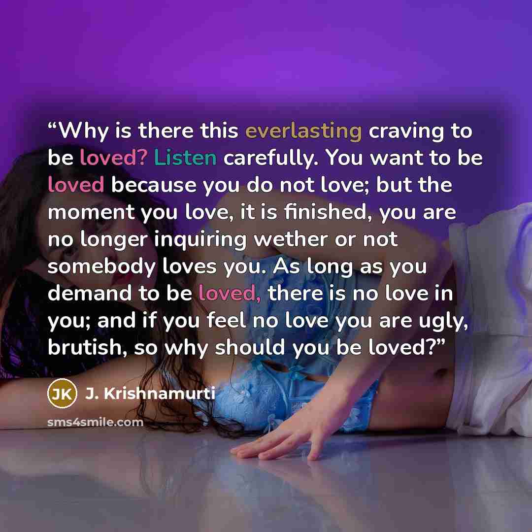 “Why is there this everlasting craving to be loved? Listen carefully. You want to be loved because you do not love; but the moment you love, it is finished, you are no longer inquiring wether or not somebody loves you. As long as you demand to be loved, there is no love in you; and if you feel no…” quote by J. Krishnamurti