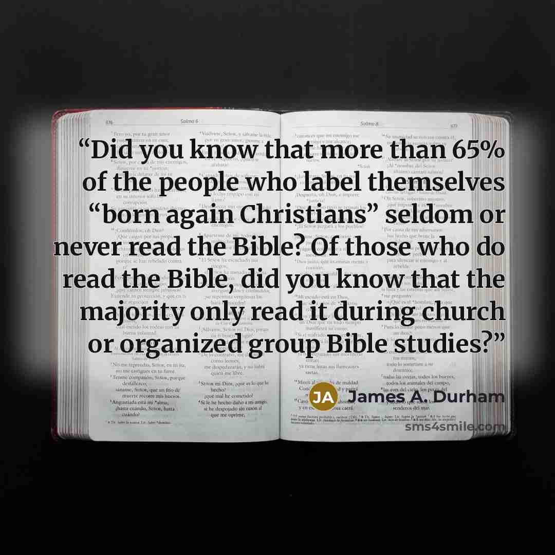 “Did you know that more than 65% of the people who label themselves “born again Christians” seldom or never read the Bible? Of those who do read the Bible, did you know that the majority only read it during church or organized group Bible studies?” quote by James A. Durham