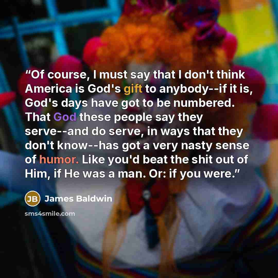 “Of course, I must say that I don't think America is God's gift to anybody--if it is, God's days have got to be numbered. That God these people say they serve--and do serve, in ways that they don't know--has got a very nasty sense of humor. Like you'd beat the shit out of Him, if He was a man. Or…” quote by James Baldwin