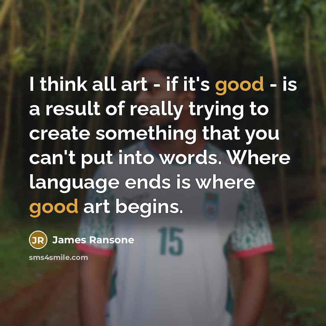 “I think all art - if it's good - is a result of really trying to create something that you can't put into words. Where language ends is where good art begins.” quote by James Ransone