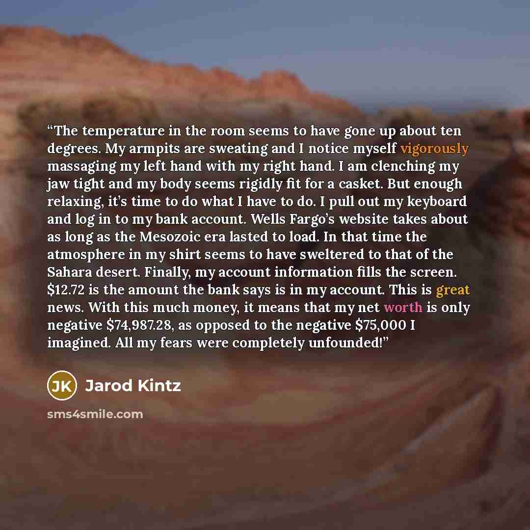 “The temperature in the room seems to have gone up about ten degrees. My armpits are sweating and I notice myself vigorously massaging my left hand with my right hand. I am clenching my jaw tight and my body seems rigidly fit for a casket. But enough relaxing, it’s time to do what I have to do. I…” quote by Jarod Kintz
