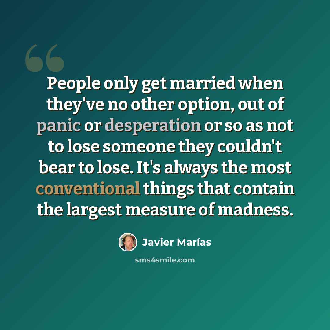 “People only get married when they've no other option, out of panic or desperation or so as not to lose someone they couldn't bear to lose. It's always the most conventional things that contain the largest measure of madness.” quote by Javier Marías