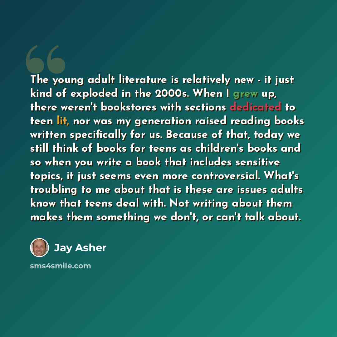 “The young adult literature is relatively new - it just kind of exploded in the 2000s. When I grew up, there weren't bookstores with sections dedicated to teen lit, nor was my generation raised reading books written specifically for us. Because of that, today we still think of books for teens as…” quote by Jay Asher