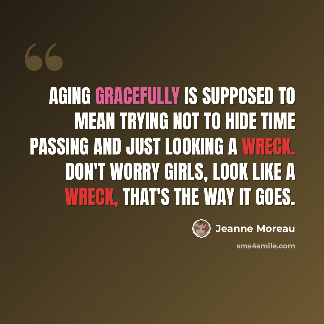 “Aging gracefully is supposed to mean trying not to hide time passing and just looking a wreck. Don't worry girls, look like a wreck, that's the way it goes.” quote by Jeanne Moreau