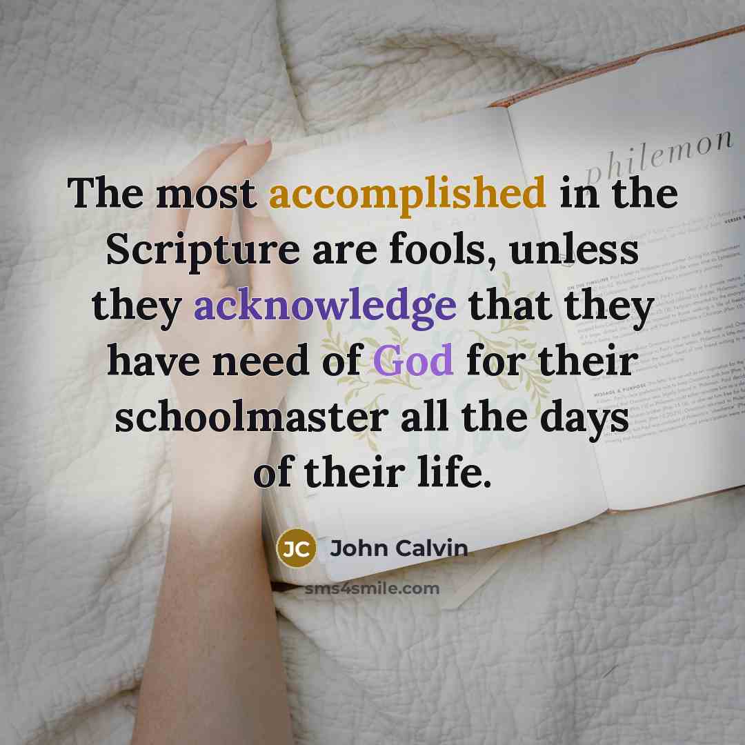 “The most accomplished in the Scripture are fools, unless they acknowledge that they have need of God for their schoolmaster all the days of their life.” quote by John Calvin