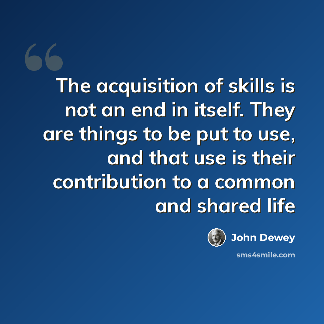 “The acquisition of skills is not an end in itself. They are things to be put to use, and that use is their contribution to a common and shared life” quote by John Dewey