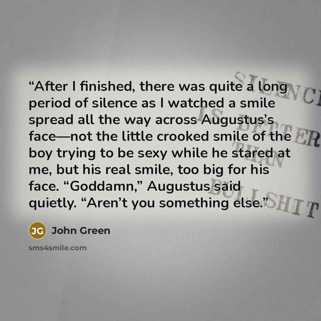 “After I finished, there was quite a long period of silence as I watched a smile spread all the way across Augustus’s face—not the little crooked smile of the boy trying to be sexy while he stared at me, but his real smile, too big for his face. “Goddamn,” Augustus said quietly. “Aren’t you…” quote by John Green