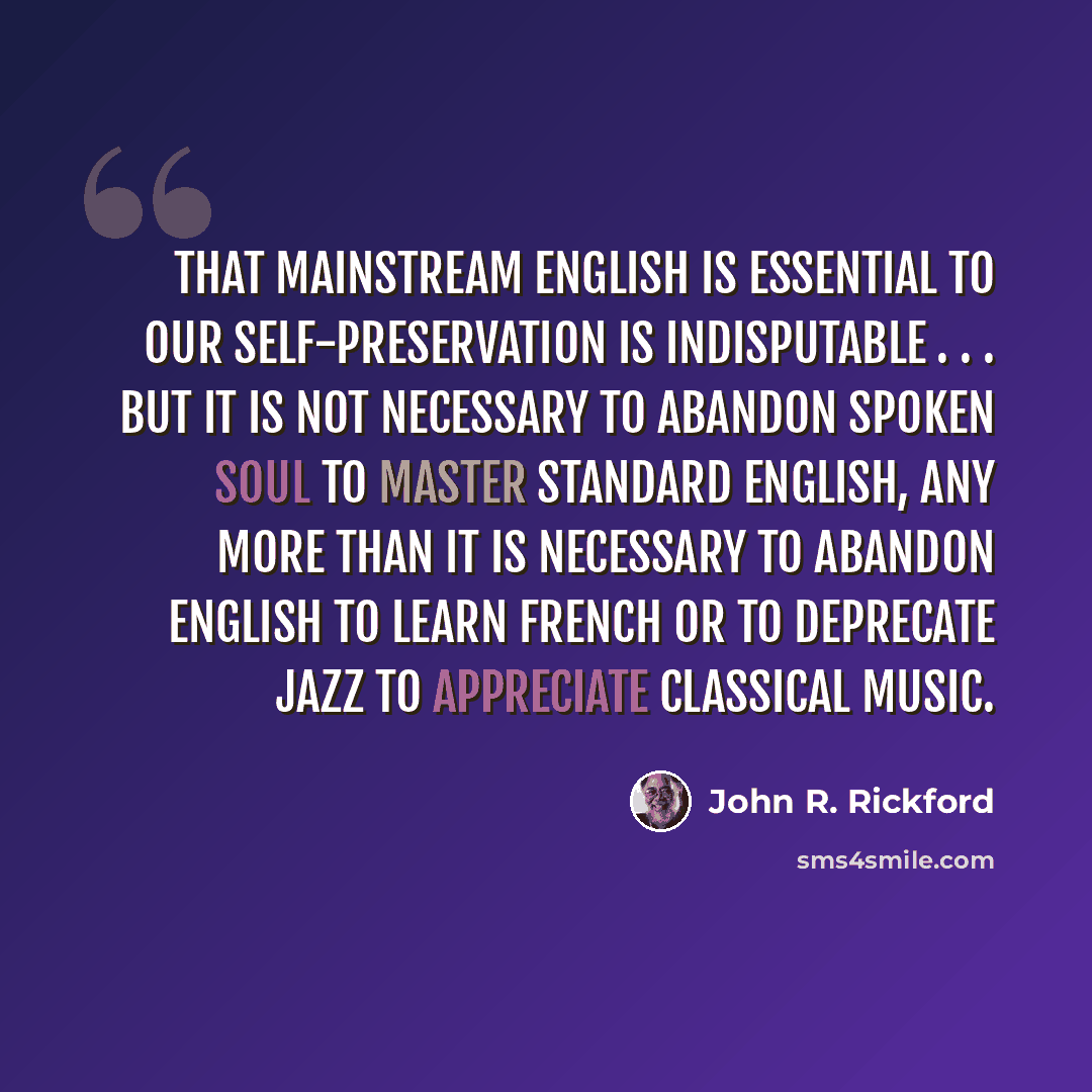 “That mainstream English is essential to our self-preservation is indisputable . . . but it is not necessary to abandon Spoken Soul to master Standard English, any more than it is necessary to abandon English to learn French or to deprecate jazz to appreciate classical music.” quote by John R. Rickford