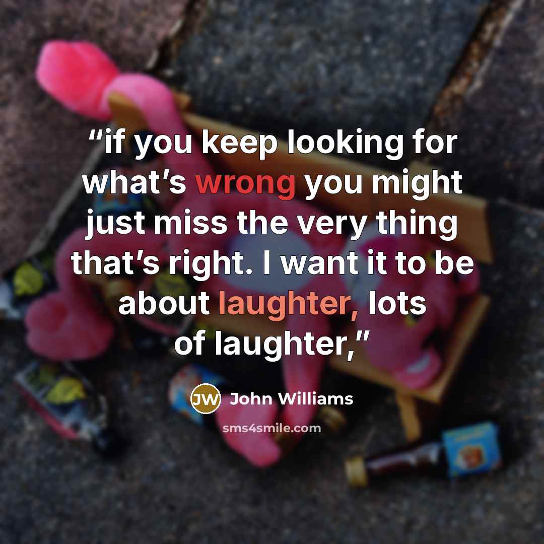 “if you keep looking for what’s wrong you might just miss the very thing that’s right. I want it to be about laughter, lots of laughter,” quote by John Williams