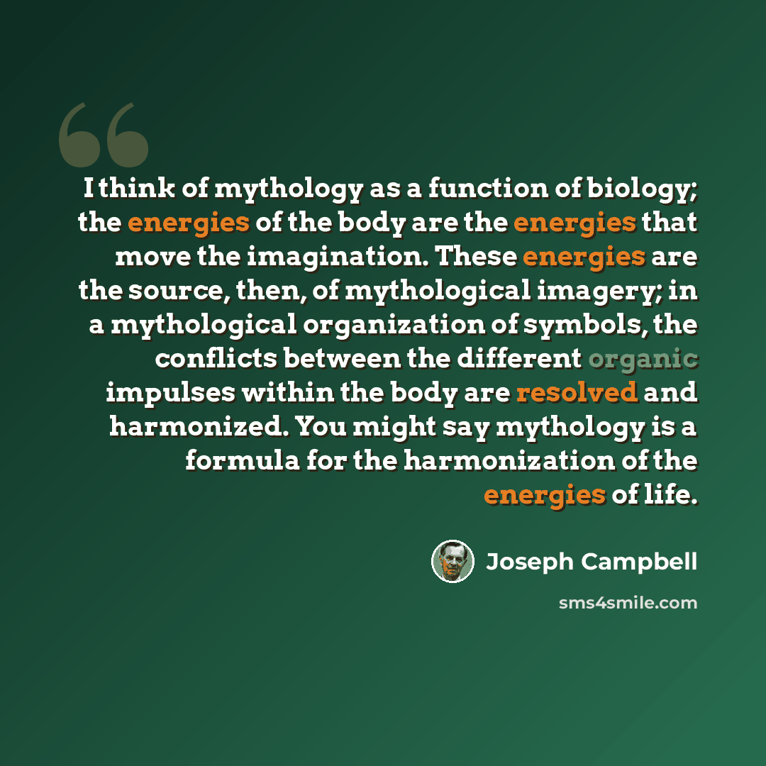 “I think of mythology as a function of biology; the energies of the body are the energies that move the imagination. These energies are the source, then, of mythological imagery; in a mythological organization of symbols, the conflicts between the different organic impulses within the body are…” quote by Joseph Campbell