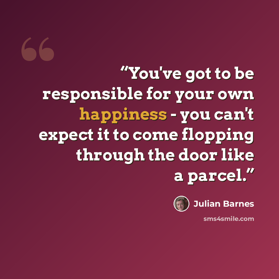 “You've got to be responsible for your own happiness - you can't expect it to come flopping through the door like a parcel.” quote by Julian Barnes