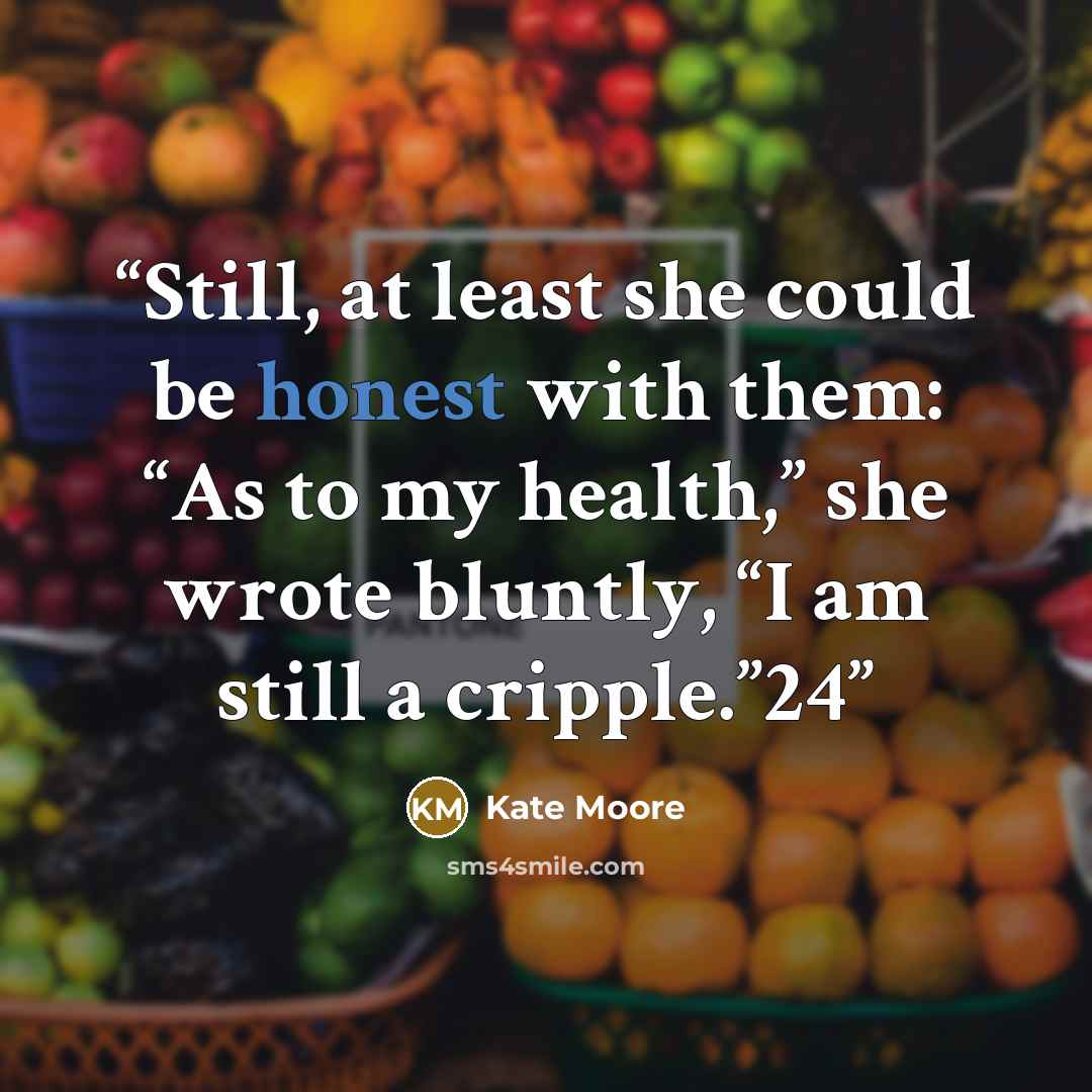 “Still, at least she could be honest with them: “As to my health,” she wrote bluntly, “I am still a cripple.”24” quote by Kate Moore