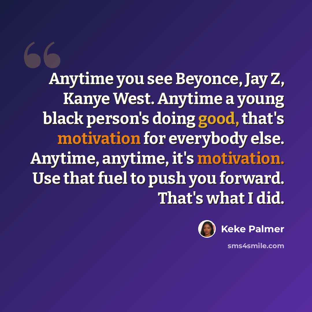 “Anytime you see Beyonce, Jay Z, Kanye West. Anytime a young black person's doing good, that's motivation for everybody else. Anytime, anytime, it's motivation. Use that fuel to push you forward. That's what I did.” quote by Keke Palmer