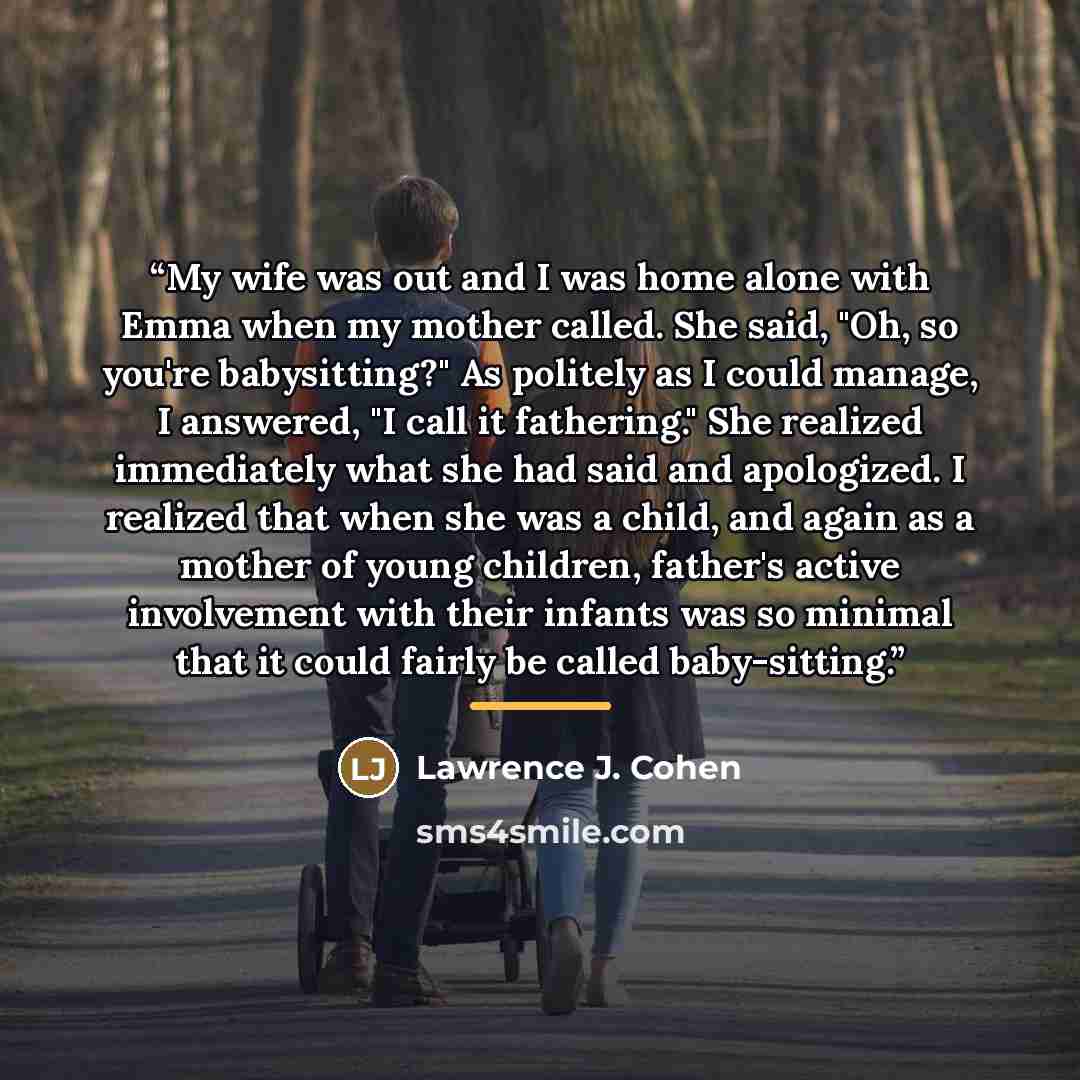 “My wife was out and I was home alone with Emma when my mother called. She said, "Oh, so you're babysitting?" As politely as I could manage, I answered, "I call it fathering." She realized immediately what she had said and apologized. I realized that when she was a child, and again as a mother of…” quote by Lawrence J. Cohen