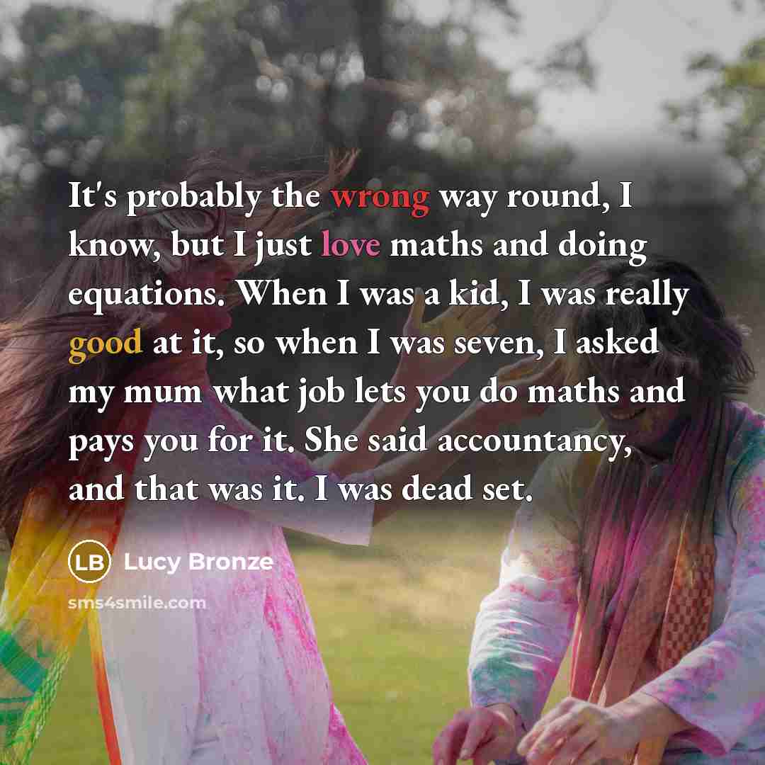 “It's probably the wrong way round, I know, but I just love maths and doing equations. When I was a kid, I was really good at it, so when I was seven, I asked my mum what job lets you do maths and pays you for it. She said accountancy, and that was it. I was dead set.” quote by Lucy Bronze