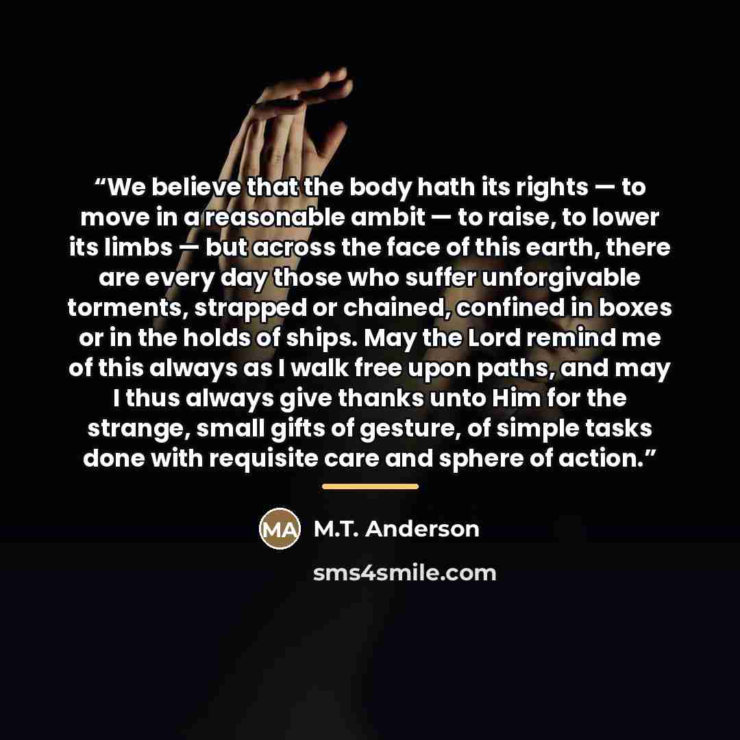 “We believe that the body hath its rights — to move in a reasonable ambit — to raise, to lower its limbs — but across the face of this earth, there are every day those who suffer unforgivable torments, strapped or chained, confined in boxes or in the holds of ships. May the Lord remind me of this…” quote by M.T. Anderson