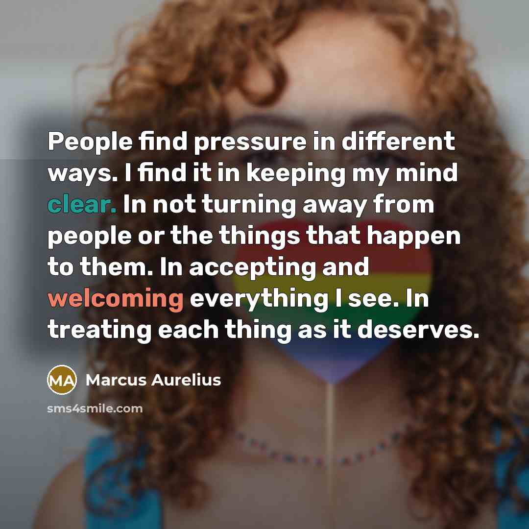 “People find pressure in different ways. I find it in keeping my mind clear. In not turning away from people or the things that happen to them. In accepting and welcoming everything I see. In treating each thing as it deserves.” quote by Marcus Aurelius