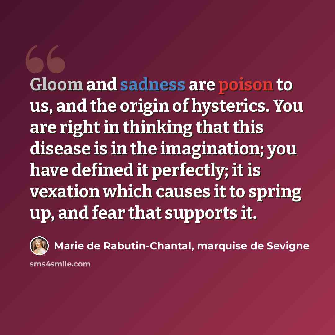 “Gloom and sadness are poison to us, and the origin of hysterics. You are right in thinking that this disease is in the imagination; you have defined it perfectly; it is vexation which causes it to spring up, and fear that supports it.” quote by Marie de Rabutin-Chantal, marquise de Sevigne