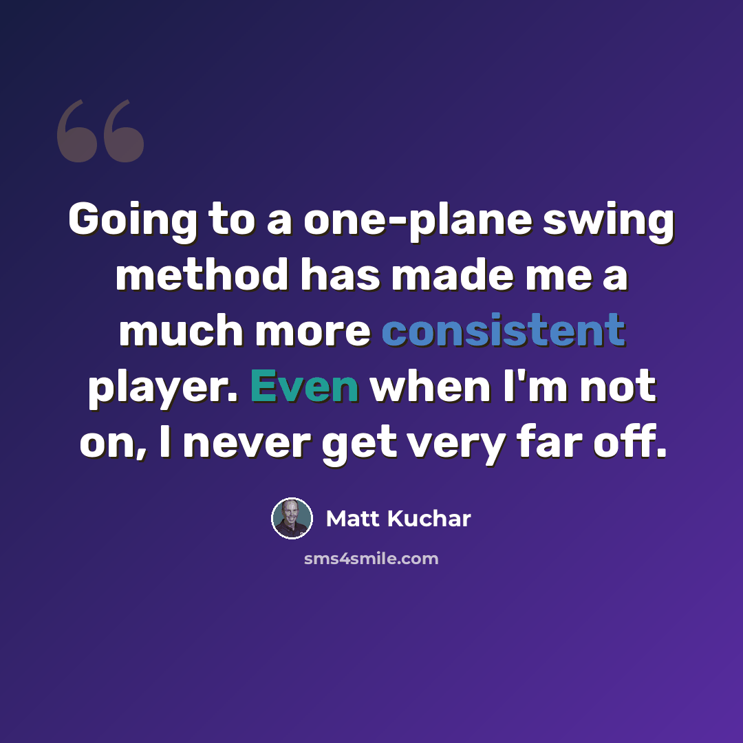 “Going to a one-plane swing method has made me a much more consistent player. Even when I'm not on, I never get very far off.” quote by Matt Kuchar