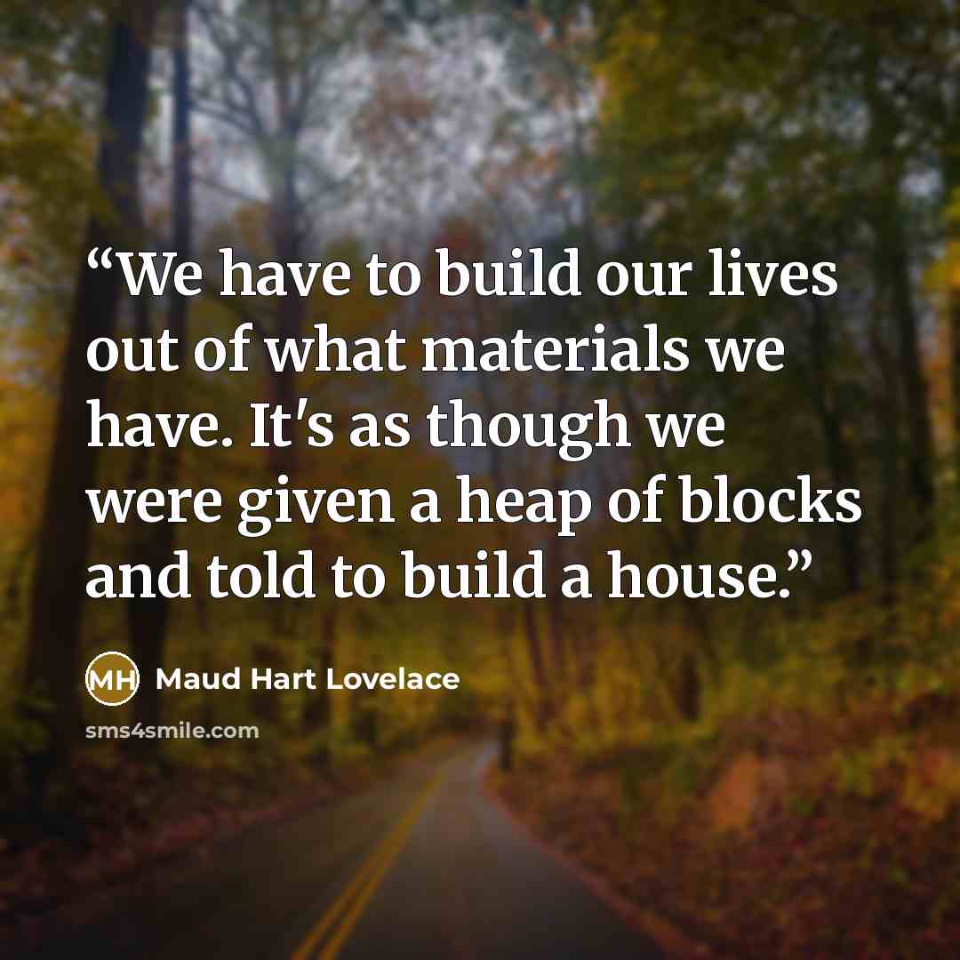 “We have to build our lives out of what materials we have. It's as though we were given a heap of blocks and told to build a house.” quote by Maud Hart Lovelace