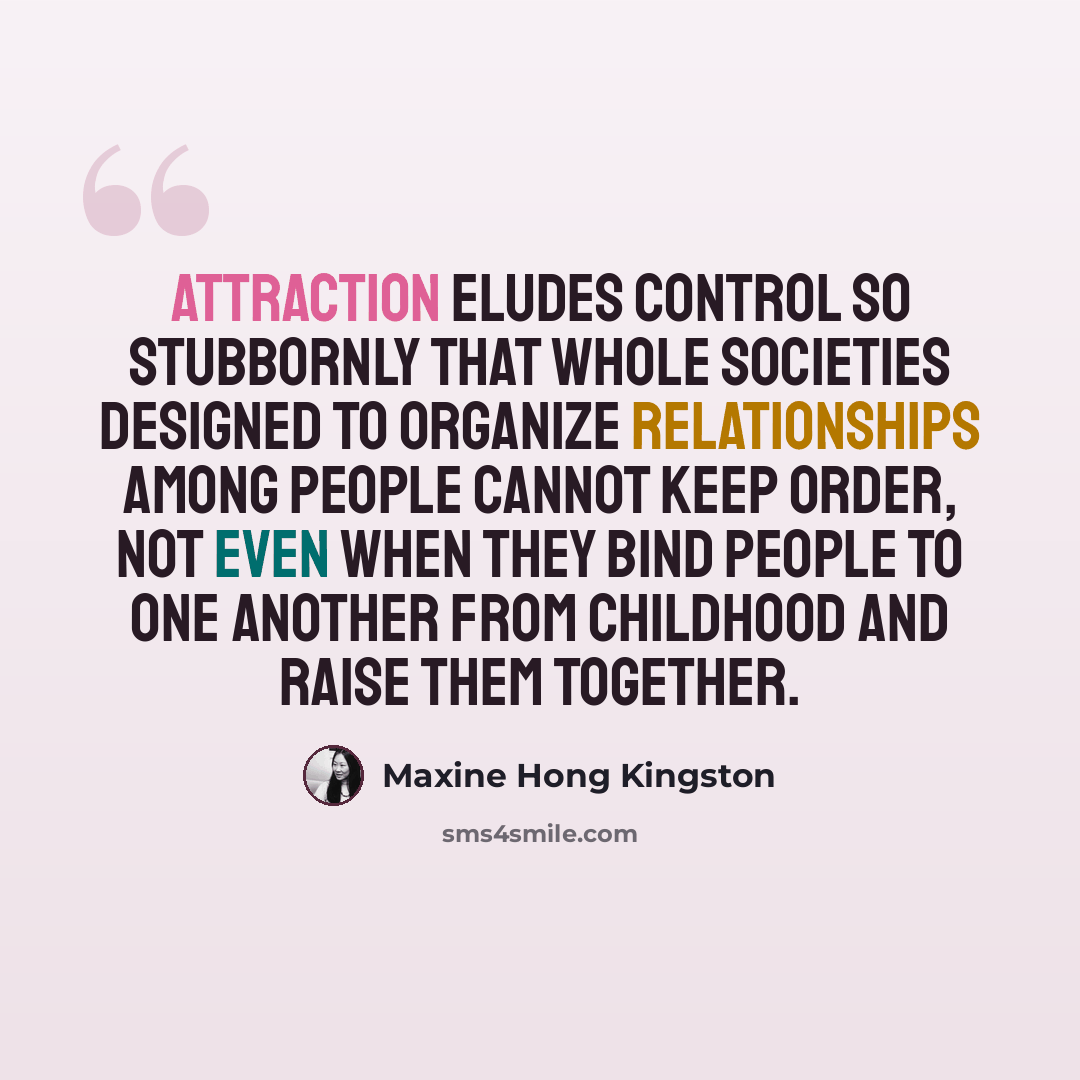 “Attraction eludes control so stubbornly that whole societies designed to organize relationships among people cannot keep order, not even when they bind people to one another from childhood and raise them together.” quote by Maxine Hong Kingston