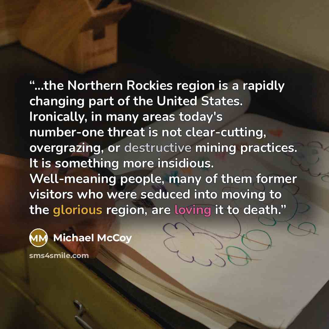 “...the Northern Rockies region is a rapidly changing part of the United States. Ironically, in many areas today's number-one threat is not clear-cutting, overgrazing, or destructive mining practices. It is something more insidious. Well-meaning people, many of them former visitors who were seduced…” quote by Michael McCoy