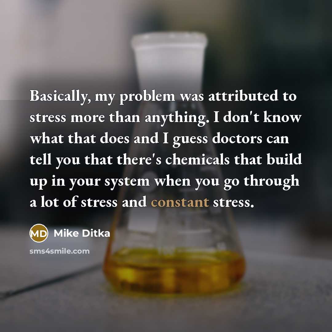 “Basically, my problem was attributed to stress more than anything. I don't know what that does and I guess doctors can tell you that there's chemicals that build up in your system when you go through a lot of stress and constant stress.” quote by Mike Ditka