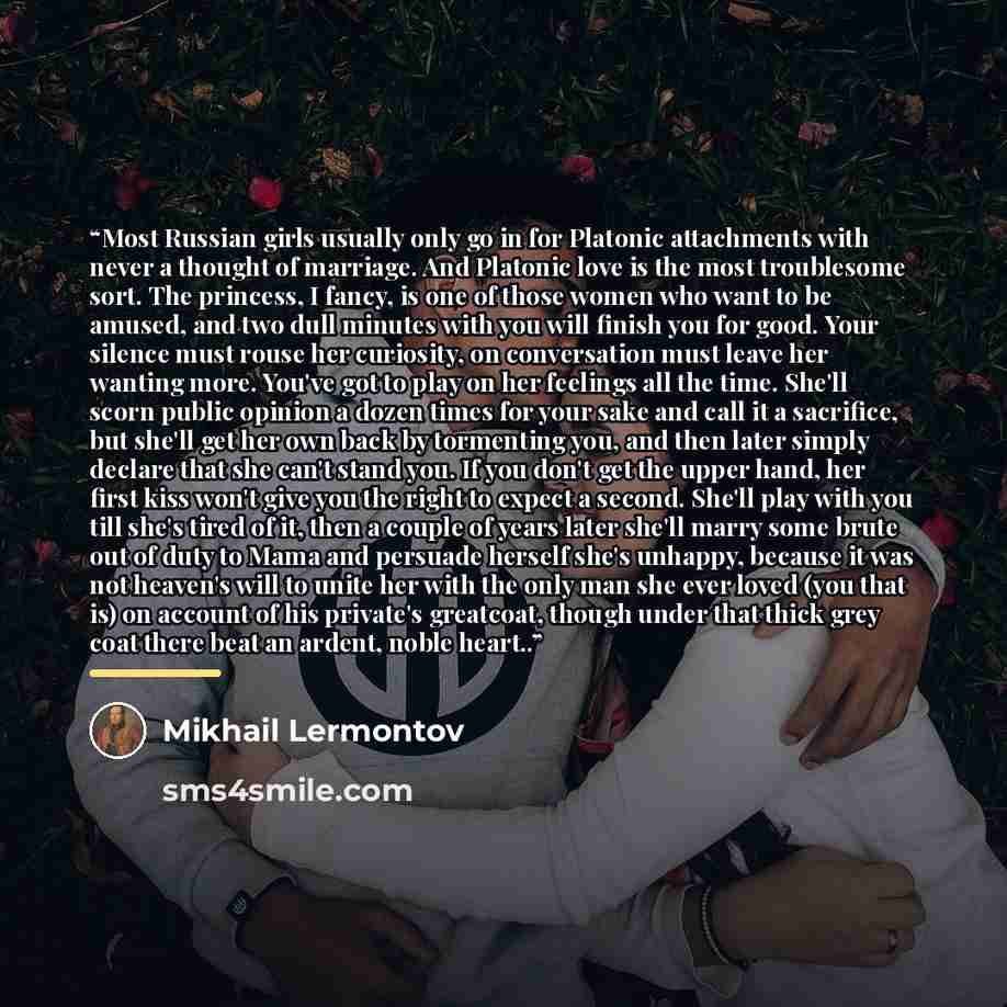 “Most Russian girls usually only go in for Platonic attachments with never a thought of marriage. And Platonic love is the most troublesome sort. The princess, I fancy, is one of those women who want to be amused, and two dull minutes with you will finish you for good. Your silence must rouse her…” quote by Mikhail Lermontov