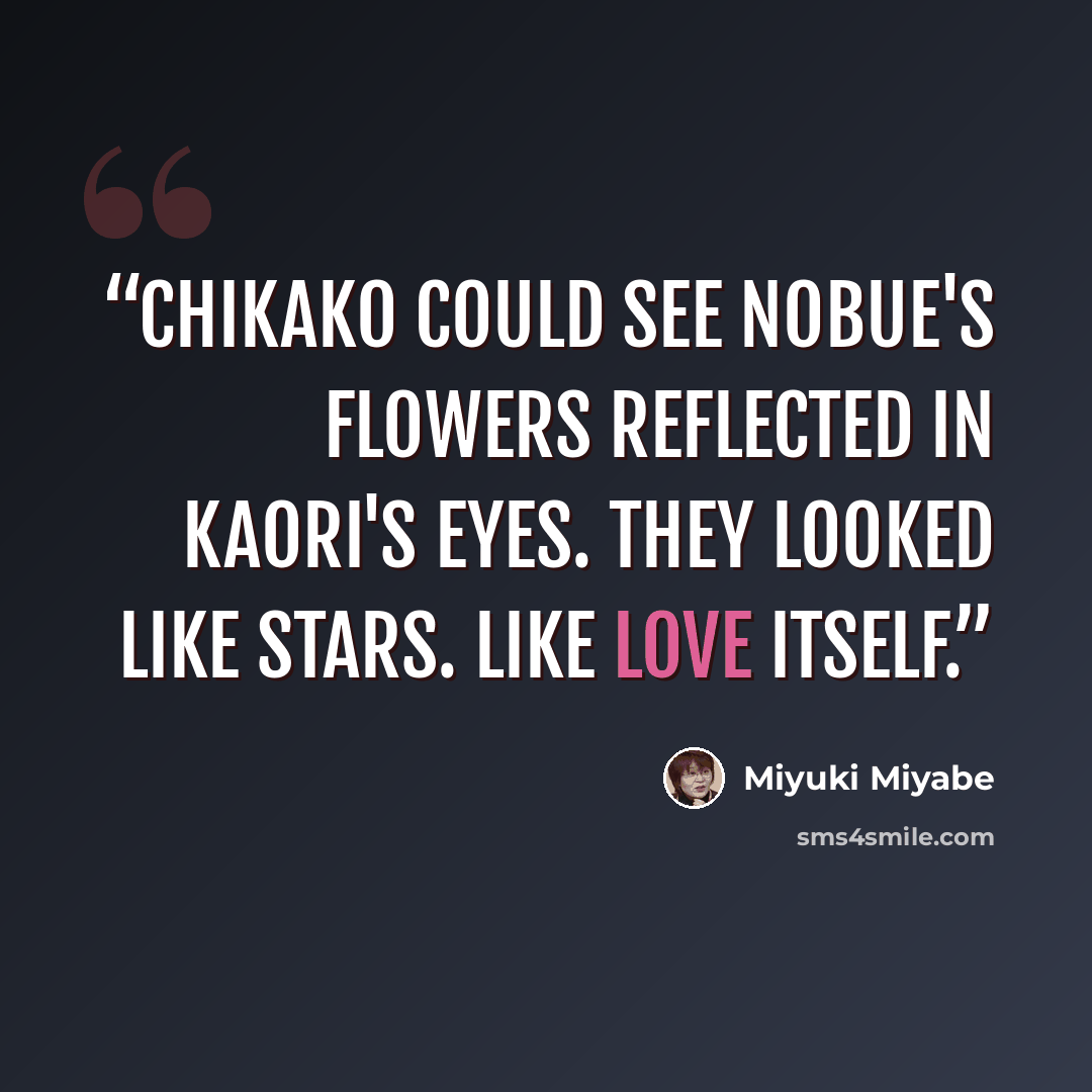 “Chikako could see Nobue's flowers reflected in Kaori's eyes. They looked like stars. Like love itself.” quote by Miyuki Miyabe