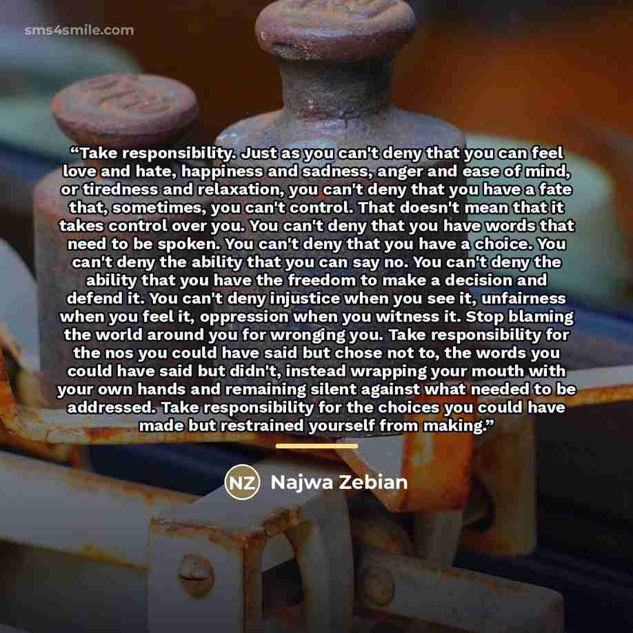 “Take responsibility. Just as you can't deny that you can feel love and hate, happiness and sadness, anger and ease of mind, or tiredness and relaxation, you can't deny that you have a fate that, sometimes, you can't control. That doesn't mean that it takes control over you. You can't deny that you…” quote by Najwa Zebian