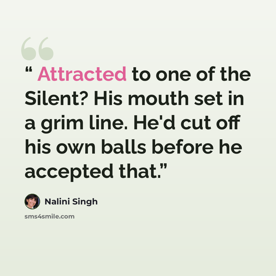 “Attracted to one of the Silent? His mouth set in a grim line. He'd cut off his own balls before he accepted that.” quote by Nalini Singh