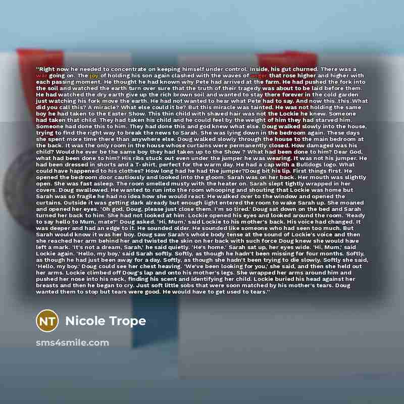“Right now he needed to concentrate on keeping himself under control. Inside, his gut churned. There was a war going on. The joy of holding his son again clashed with the waves of anger that rose higher and higher with each passing moment. He thought he had known why Pete had arrived at the farm…” quote by Nicole Trope