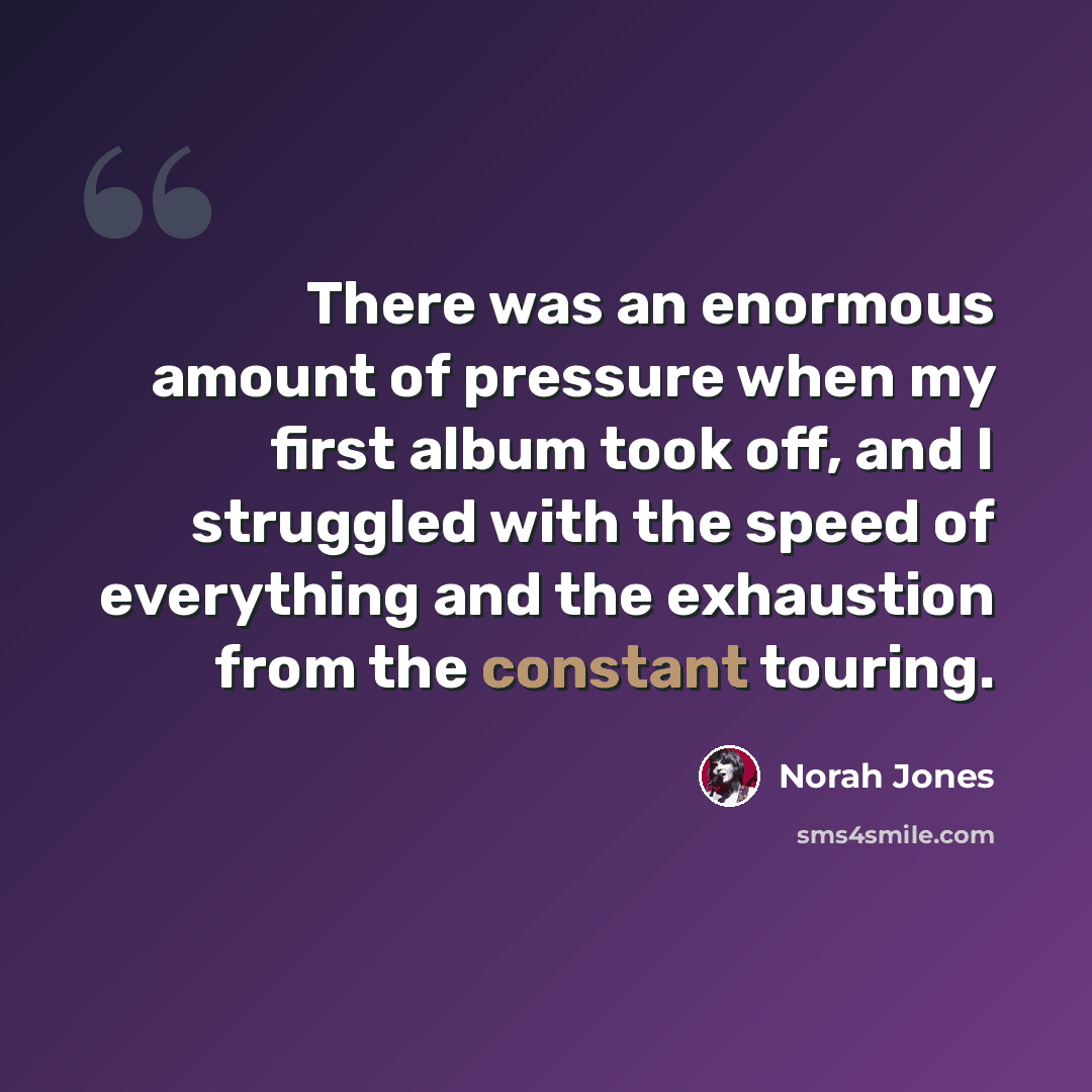 “There was an enormous amount of pressure when my first album took off, and I struggled with the speed of everything and the exhaustion from the constant touring.” quote by Norah Jones