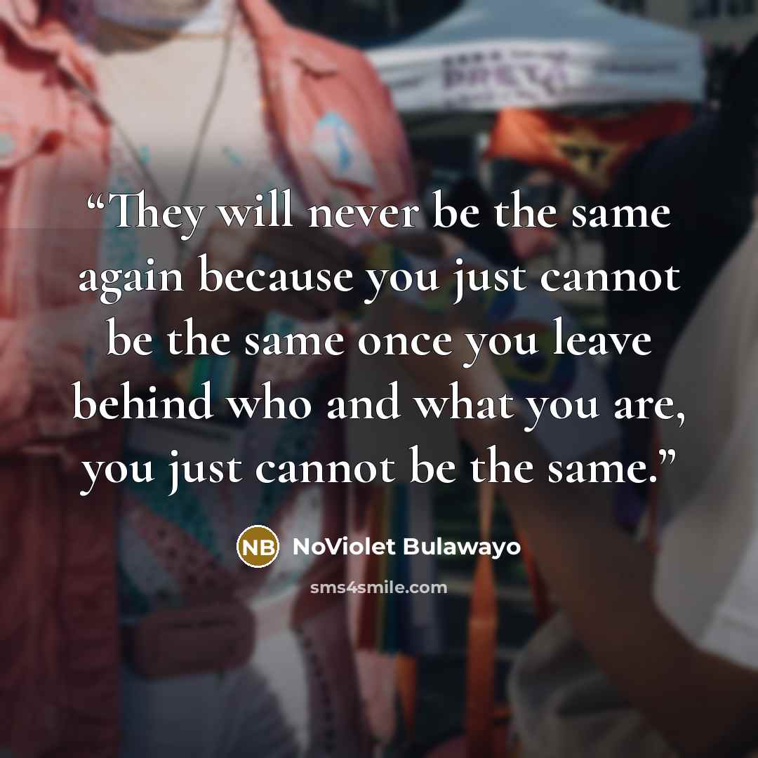 “They will never be the same again because you just cannot be the same once you leave behind who and what you are, you just cannot be the same.” quote by NoViolet Bulawayo