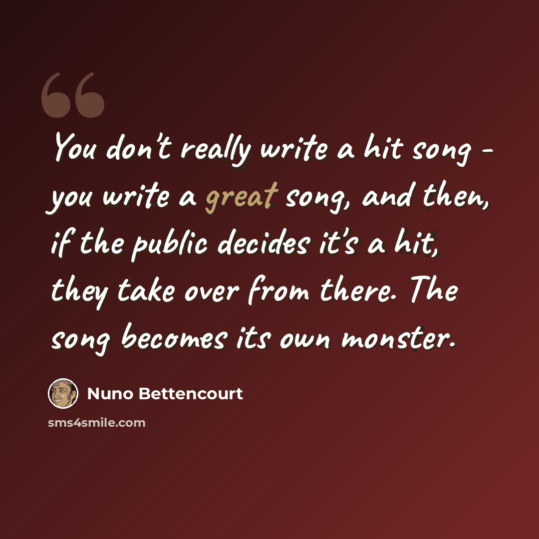 “You don't really write a hit song - you write a great song, and then, if the public decides it's a hit, they take over from there. The song becomes its own monster.” quote by Nuno Bettencourt