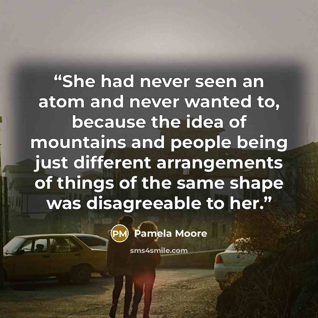 “She had never seen an atom and never wanted to, because the idea of mountains and people being just different arrangements of things of the same shape was disagreeable to her.” quote by Pamela Moore