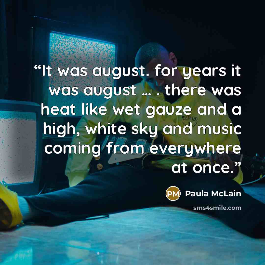 “It was august. for years it was august … . there was heat like wet gauze and a high, white sky and music coming from everywhere at once.” quote by Paula Mclain