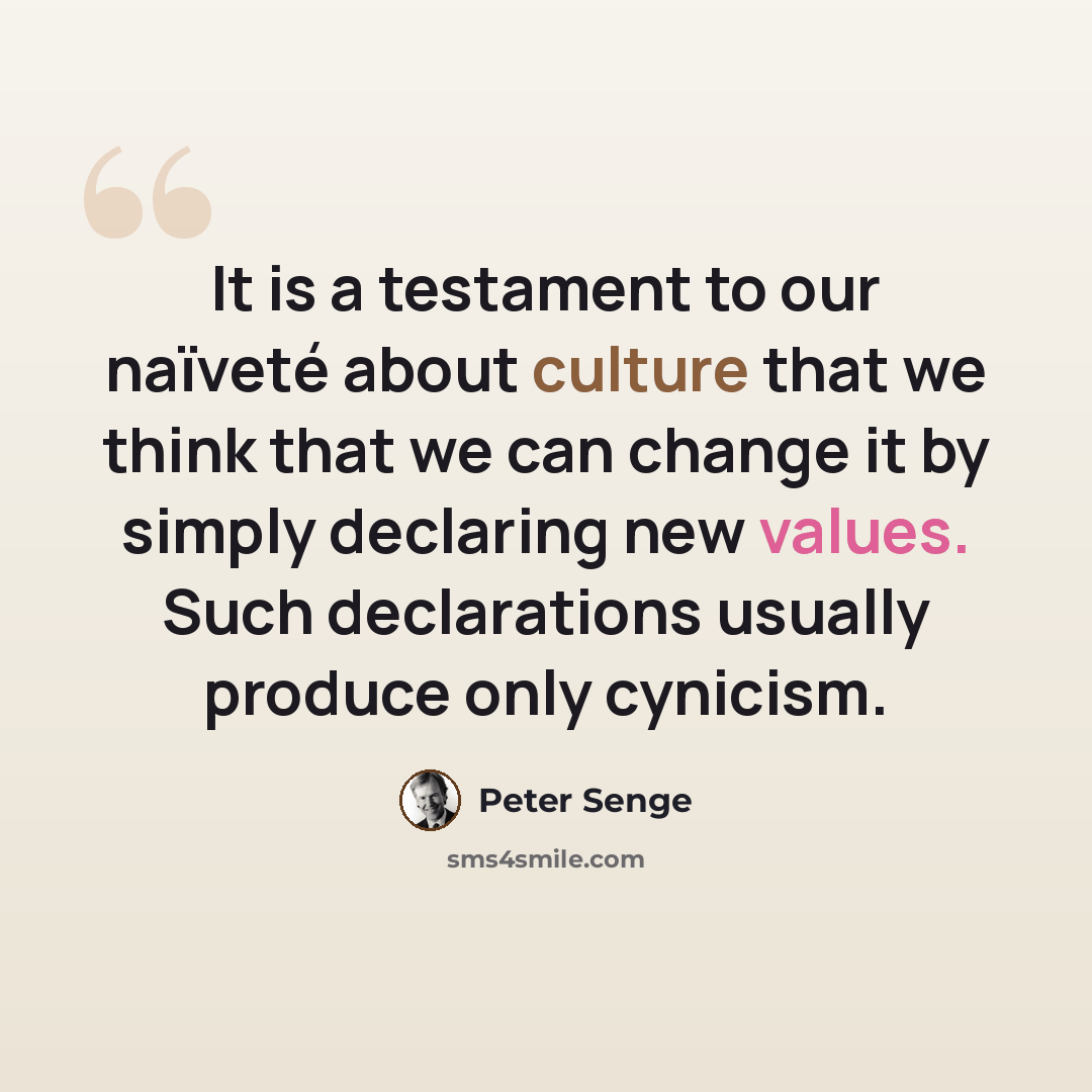 “It is a testament to our naïveté about culture that we think that we can change it by simply declaring new values. Such declarations usually produce only cynicism.” quote by Peter Senge