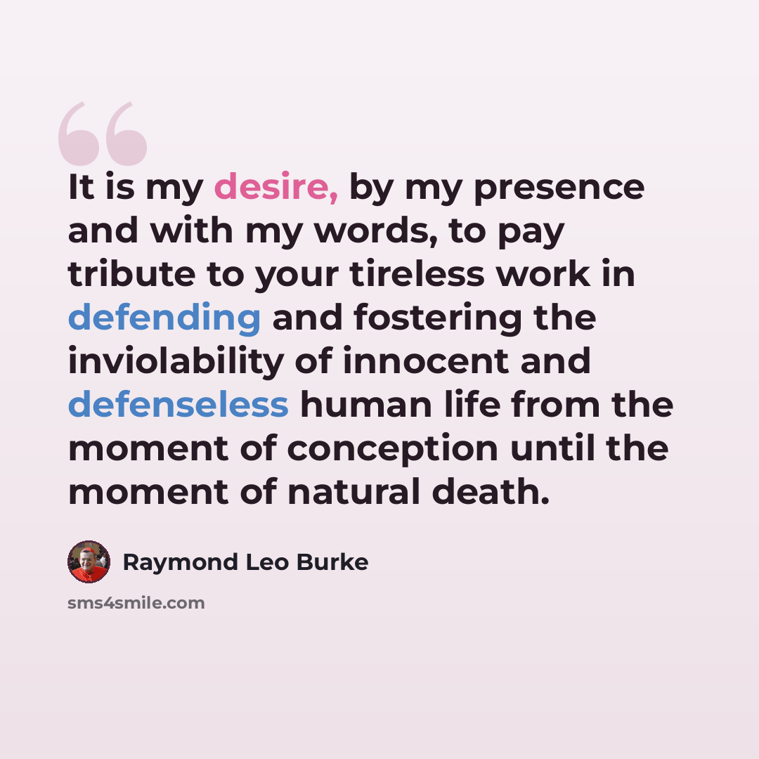 “It is my desire, by my presence and with my words, to pay tribute to your tireless work in defending and fostering the inviolability of innocent and defenseless human life from the moment of conception until the moment of natural death.” quote by Raymond Leo Burke