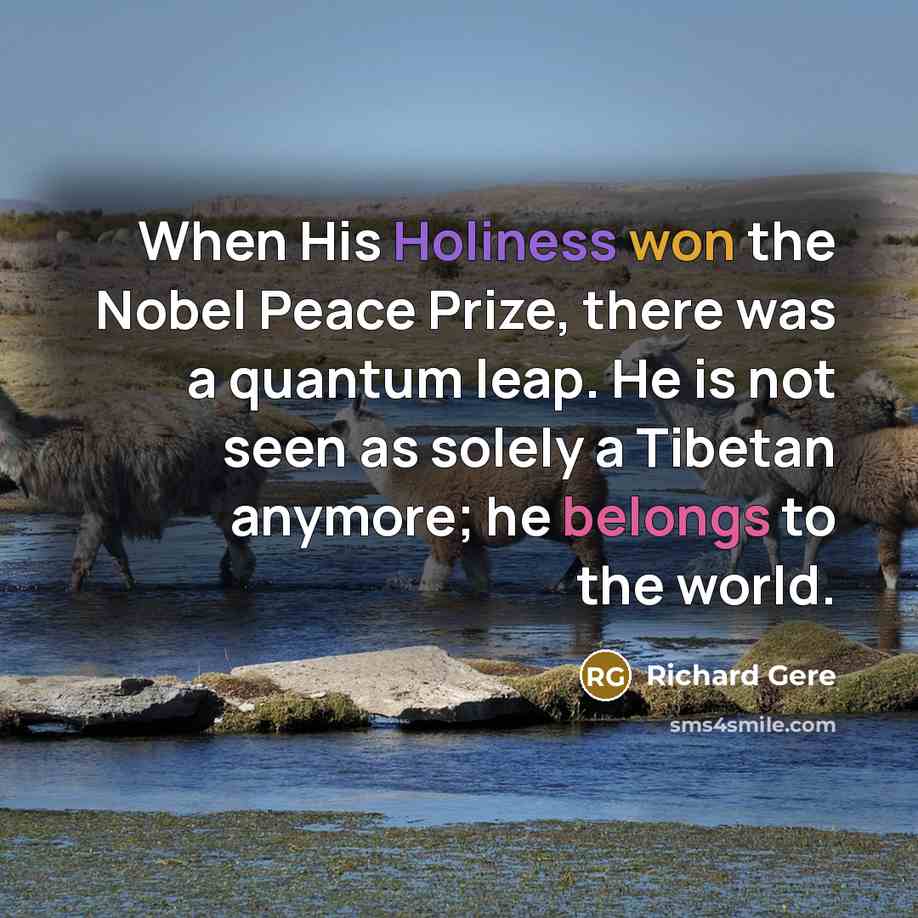 “When His Holiness won the Nobel Peace Prize, there was a quantum leap. He is not seen as solely a Tibetan anymore; he belongs to the world.” quote by Richard Gere