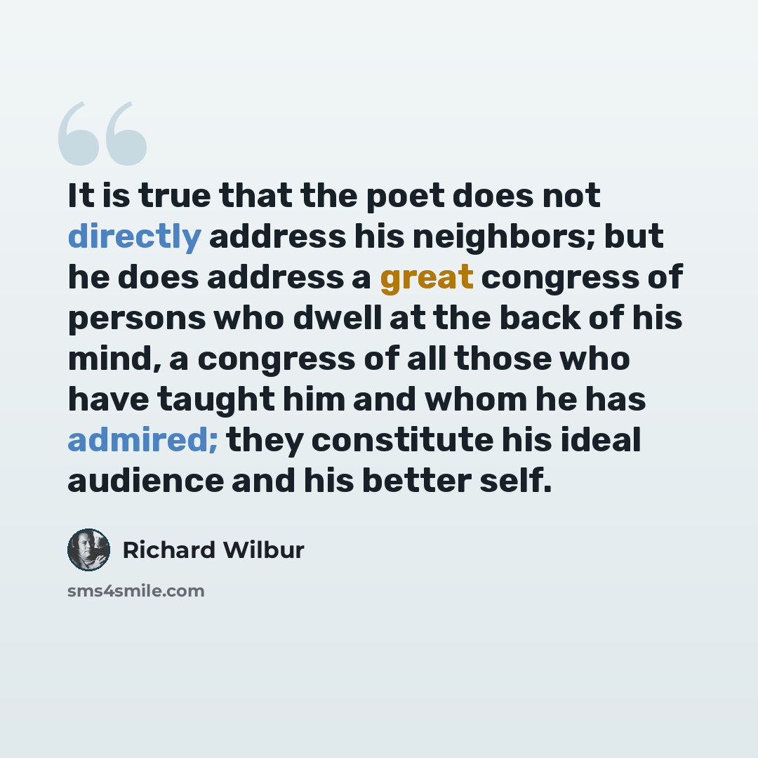 “It is true that the poet does not directly address his neighbors; but he does address a great congress of persons who dwell at the back of his mind, a congress of all those who have taught him and whom he has admired; they constitute his ideal audience and his better self.” quote by Richard Wilbur
