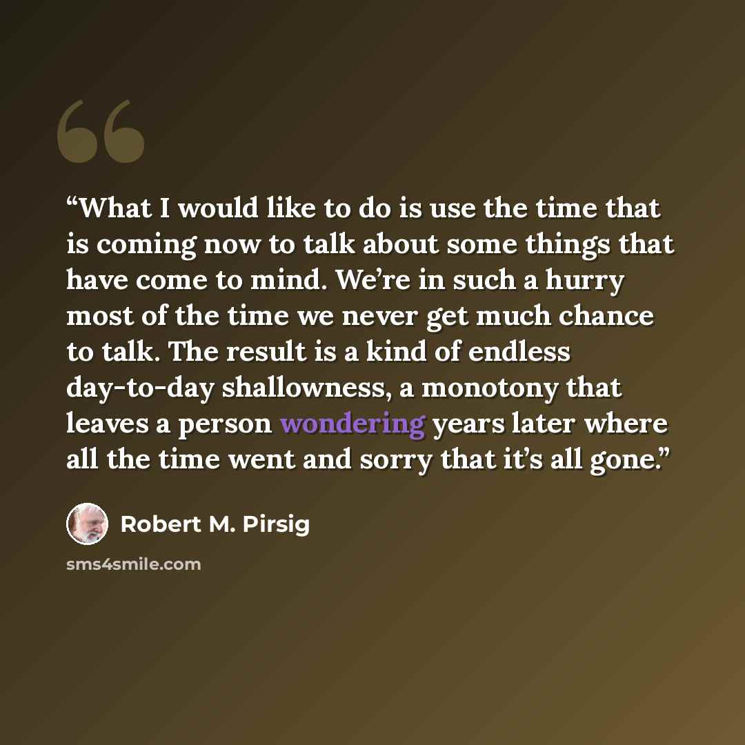 “What I would like to do is use the time that is coming now to talk about some things that have come to mind. We’re in such a hurry most of the time we never get much chance to talk. The result is a kind of endless day-to-day shallowness, a monotony that leaves a person wondering years later where…” quote by Robert M. Pirsig
