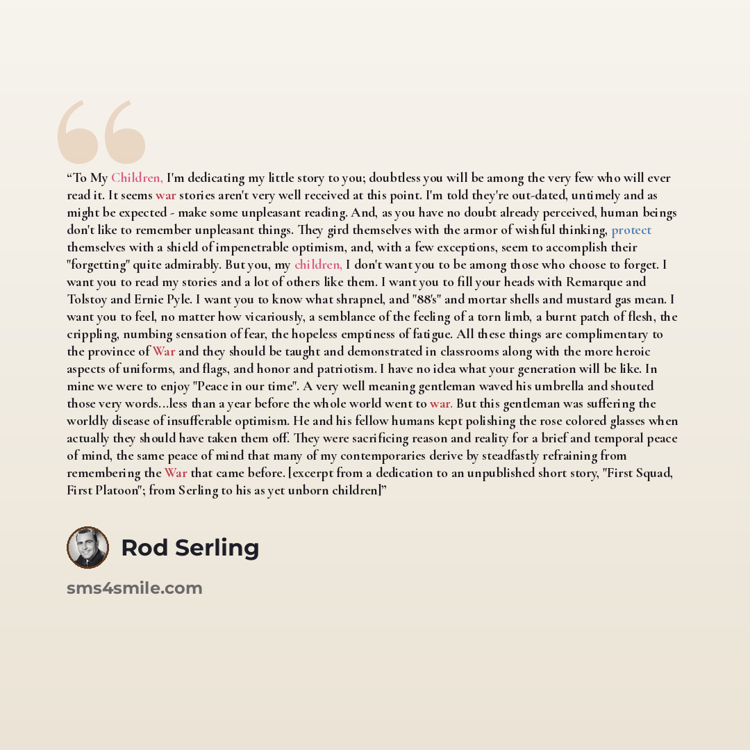 “To My Children, I'm dedicating my little story to you; doubtless you will be among the very few who will ever read it. It seems war stories aren't very well received at this point. I'm told they're out-dated, untimely and as might be expected - make some unpleasant reading. And, as you have no…” quote by Rod Serling