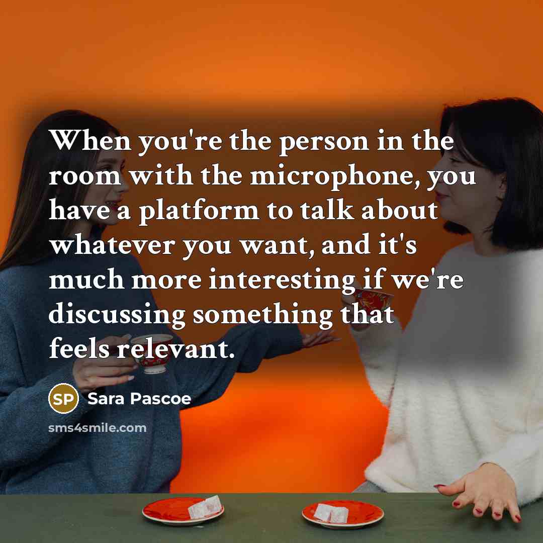 “When you're the person in the room with the microphone, you have a platform to talk about whatever you want, and it's much more interesting if we're discussing something that feels relevant.” quote by Sara Pascoe
