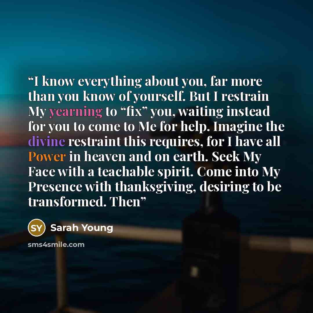 “I know everything about you, far more than you know of yourself. But I restrain My yearning to “fix” you, waiting instead for you to come to Me for help. Imagine the divine restraint this requires, for I have all Power in heaven and on earth. Seek My Face with a teachable spirit. Come into My…” quote by Sarah Young